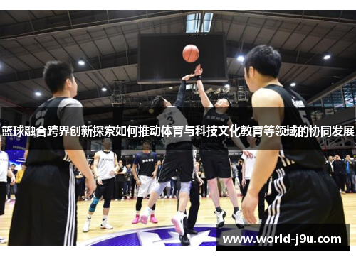 篮球融合跨界创新探索如何推动体育与科技文化教育等领域的协同发展