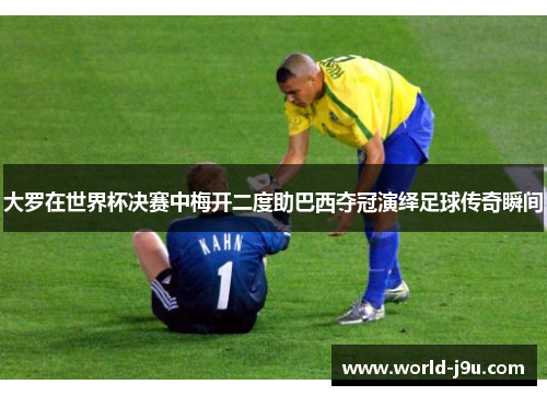 大罗在世界杯决赛中梅开二度助巴西夺冠演绎足球传奇瞬间