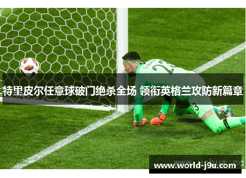 特里皮尔任意球破门绝杀全场 领衔英格兰攻防新篇章