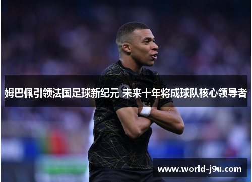 姆巴佩引领法国足球新纪元 未来十年将成球队核心领导者