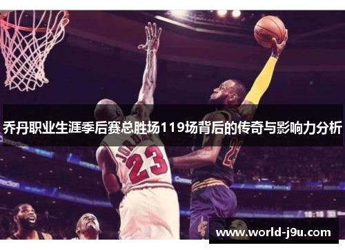 乔丹职业生涯季后赛总胜场119场背后的传奇与影响力分析