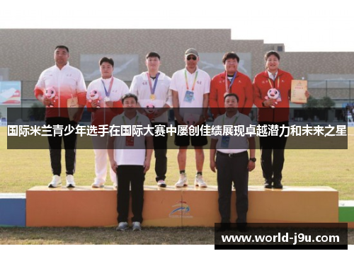 国际米兰青少年选手在国际大赛中屡创佳绩展现卓越潜力和未来之星