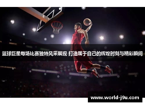 篮球巨星每场比赛独特风采展现 打造属于自己的辉煌时刻与精彩瞬间