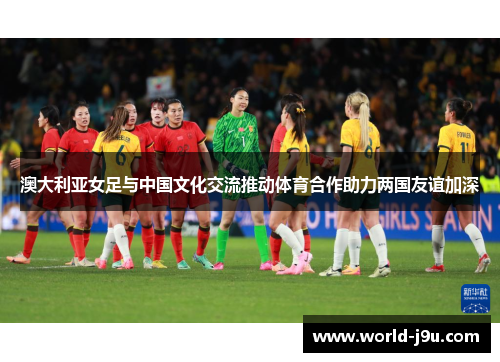 澳大利亚女足与中国文化交流推动体育合作助力两国友谊加深