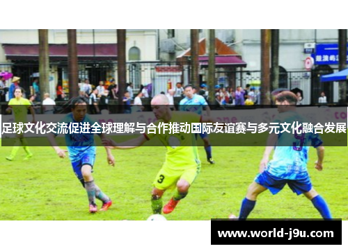 足球文化交流促进全球理解与合作推动国际友谊赛与多元文化融合发展