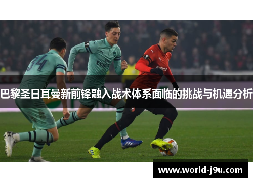 巴黎圣日耳曼新前锋融入战术体系面临的挑战与机遇分析