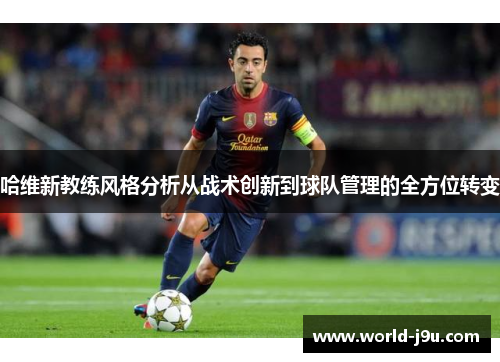 哈维新教练风格分析从战术创新到球队管理的全方位转变