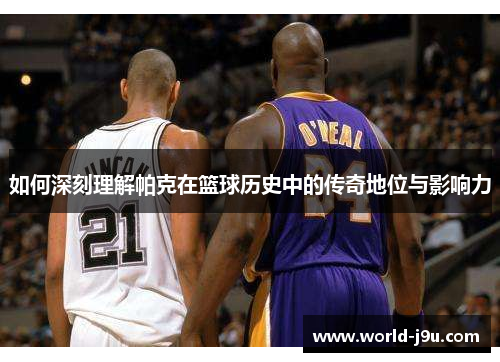 如何深刻理解帕克在篮球历史中的传奇地位与影响力