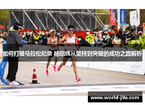 如何打破马拉松纪录 杨绍辉从坚持到突破的成功之路解析