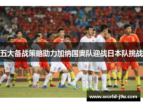 五大备战策略助力加纳国奥队迎战日本队挑战