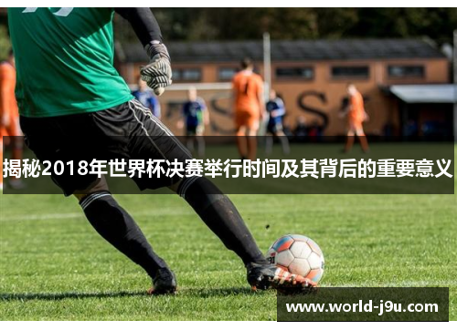 揭秘2018年世界杯决赛举行时间及其背后的重要意义