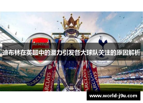 迪布林在英超中的潜力引发各大球队关注的原因解析 迪布林在英超中的潜力引发各大球队关注的原因解析